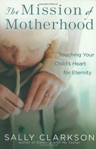 Book cover of The Mission of Motherhood: Touching Your Child's Heart for Eternity by Sally Clarkson