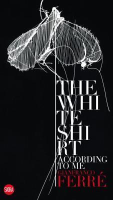 Book cover of The White Shirt According To Me: Gianfranco Ferre by Rita Airaghi (Ed.), Luca Stoppini (Compiler)