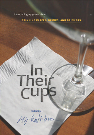 Book cover of In Their Cups: An Anthology Of Poems About Drinking Places, Drinks, And Drinkers by A.J. Rathburn (Ed.), John Keats, Emily Bedard, Mark Halliday, Bridget Bell, Jonathan Johnson, Walter Thornbury, Gerald Stern, William Olsen, Ed Skoog, Amy Fleury, Dan Morris, Richard Hugo, Joseph O'Leary, Emily Dickinson, Charles Fenno Hoffman, A.J. Rathbun