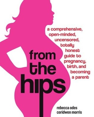 Book cover of From The Hips: A Comprehensive, Open-Minded, Uncensored, Totally Honest Guide To Pregnancy, Birth, And Becoming A Parent by Rebecca Odes, Ceridwen Morris