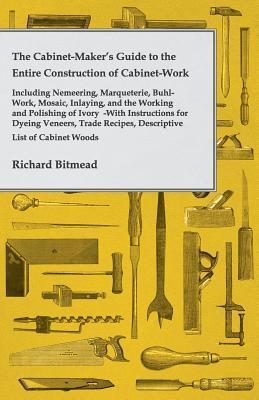 Book cover of The Cabinet-Maker'S Guide To The Entire Construction Of Cabinet-Work - Including Nemeering, Marqueterie, Buhl-Work, Mosaic, Inlaying, And The Working ... Descriptive List Of Cabinet Woods, Etc. by Richard Bitmead