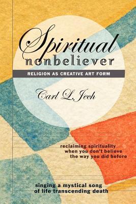 Book cover of Spiritual Nonbeliever: Religion As Creative Art Form: Reclaiming Spirituality When You Don T Believe The Way You Did Before-Singing A Mystical Song Of Life Transcending Death by Carl L. Jech