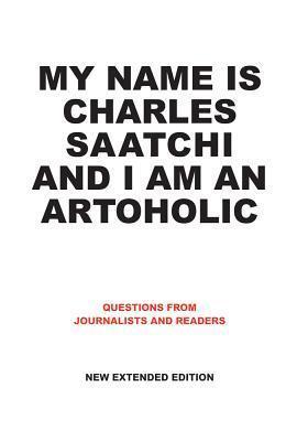 Book cover of My Name Is Charles Saatchi And I Am An Artoholic: Questions From Journalists And Readers, New Extended Edition by Charles Saatchi