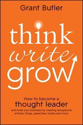 Book cover of Think Write Grow: How To Become A Thought Leader And Build Your Business By Creating Exceptional Articles, Blogs, Speeches, Books And More by Grant Butler