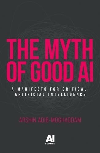 Book cover of The Myth of Good AI: A Manifesto for Critical Artificial Intelligence by Arshin Adib-Moghaddam