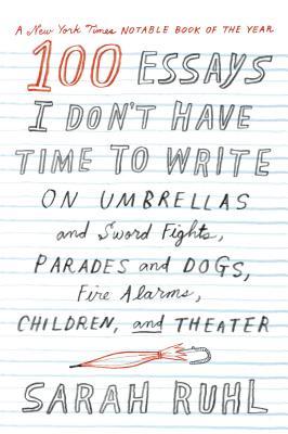 Book cover of 100 Essays I Don't Have Time to Write: On Umbrellas and Sword Fights, Parades and Dogs, Fire Alarms, Children, and Theater by Sarah Ruhl