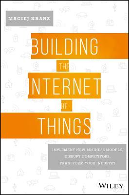 Book cover of Building The Internet Of Things: Implement New Business Models, Disrupt Competitors, Transform Your Industry by Maciej Kranz
