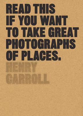 Book cover of Read This If You Want to Take Great Photographs of Places by Henry Carroll