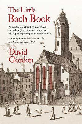 Book cover of The Little Bach Book: An Eclectic Omnibus Of Notable Details About The Life And Times Of The Esteemed And Highly Respected Johann Sebastian Bach by David J.  Gordon