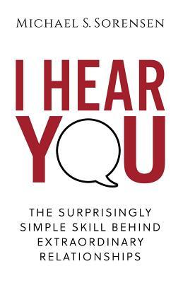 Book cover of I Hear You: The Surprisingly Simple Skill Behind Extraordinary Relationships by Michael S. Sorensen