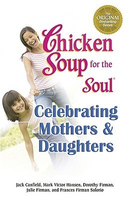 Book cover of Chicken Soup For The Soul Celebrating Mothers And Daughters: A Celebration Of Our Most Important Bond by Jack Canfield (Compiler), Mark Victor Hansen, Julie Firman, Frances Firman Salorio, Dorothy Firman