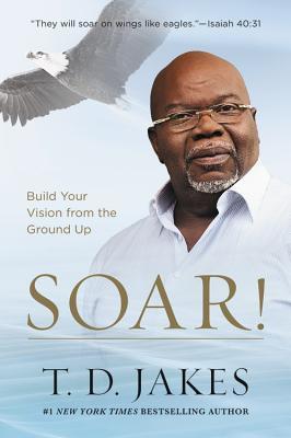 Book cover of Soar!: Build Your Vision From The Ground Up by T.D. Jakes