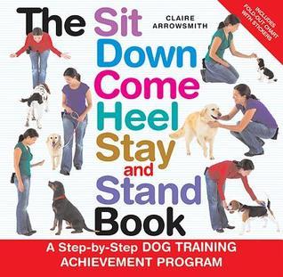 Book cover of The Sit Down Come Heel Stay and Stand Book: A Step-by-step Dog Training Achievement Program by Claire Arrowsmith