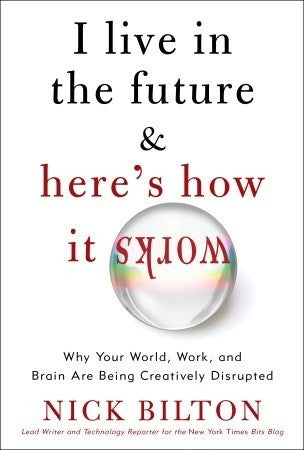 Book cover of I Live in the Future & Here's How It Works: Why Your World, Work, and Brain Are Being Creatively Disrupted by Nick Bilton